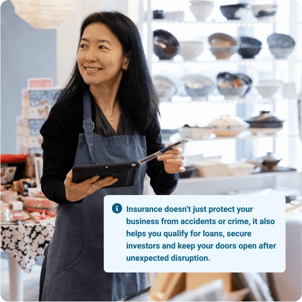 A lady protected by business loan insurance
Insurance doesn’t just protect your business from accidents or crime, it also helps you qualify for loans, secure investors and keep your doors open after unexpected disruption.